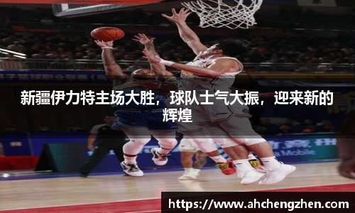新疆伊力特主场大胜，球队士气大振，迎来新的辉煌